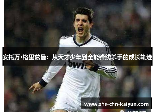 安托万·格里兹曼：从天才少年到全能锋线杀手的成长轨迹